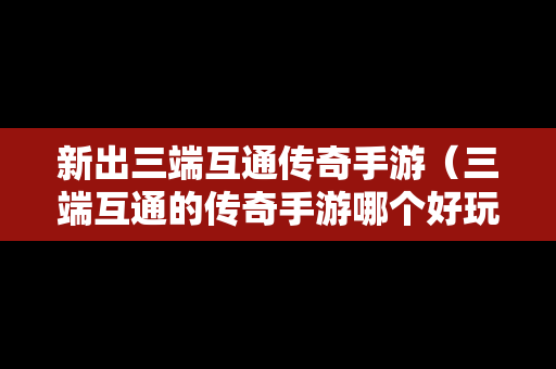 新出三端互通传奇手游（三端互通的传奇手游哪个好玩）