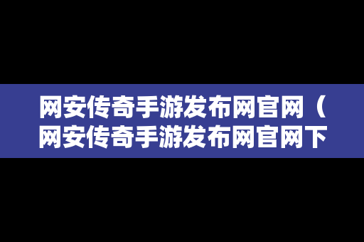 网安传奇手游发布网官网（网安传奇手游发布网官网下载）