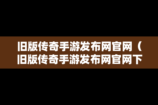 旧版传奇手游发布网官网（旧版传奇手游发布网官网下载）