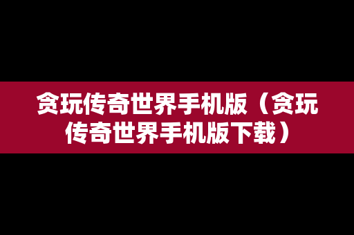 贪玩传奇世界手机版（贪玩传奇世界手机版下载）