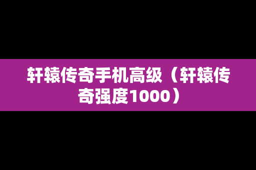 轩辕传奇手机高级（轩辕传奇强度1000）