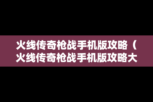火线传奇枪战手机版攻略（火线传奇枪战手机版攻略大全）
