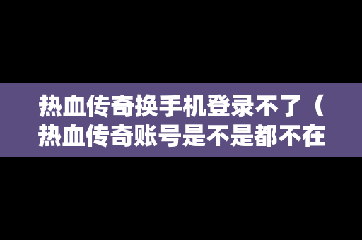 热血传奇换手机登录不了（热血传奇账号是不是都不在了）
