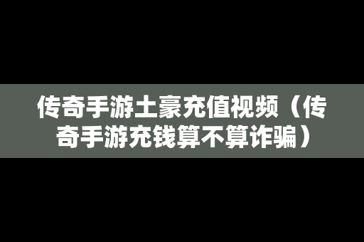 传奇手游土豪充值视频（传奇手游充钱算不算诈骗）