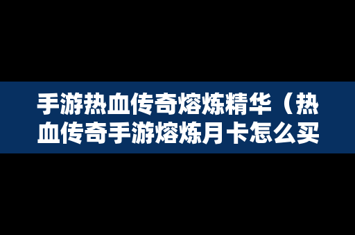 手游热血传奇熔炼精华（热血传奇手游熔炼月卡怎么买）