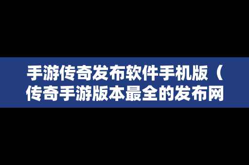 手游传奇发布软件手机版（传奇手游版本最全的发布网站）
