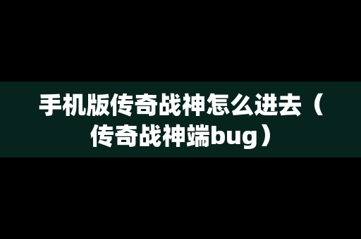 手机版传奇战神怎么进去（传奇战神端bug）