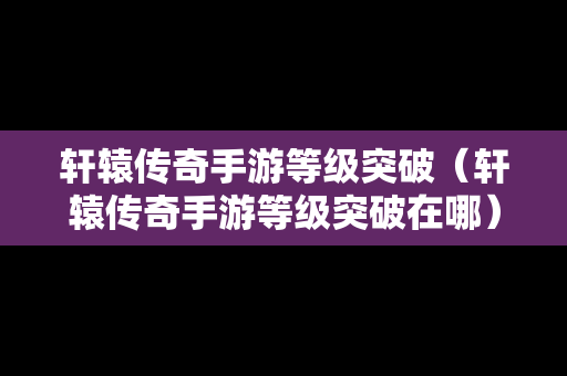 轩辕传奇手游等级突破（轩辕传奇手游等级突破在哪）