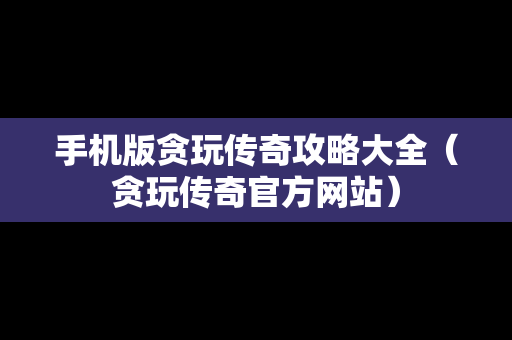 手机版贪玩传奇攻略大全（贪玩传奇官方网站）