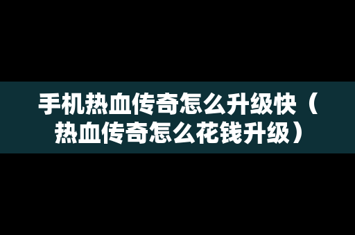 手机热血传奇怎么升级快（热血传奇怎么花钱升级）