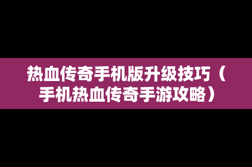 热血传奇手机版升级技巧（手机热血传奇手游攻略）