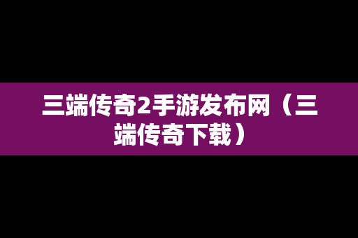 三端传奇2手游发布网（三端传奇下载）