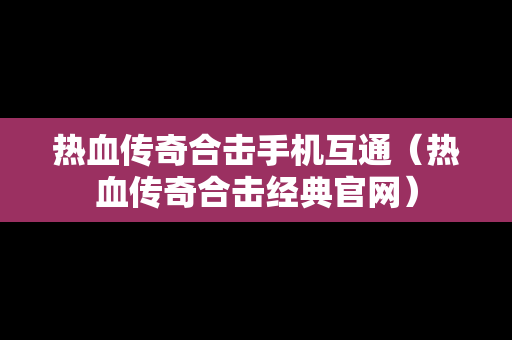 热血传奇合击手机互通（热血传奇合击经典官网）
