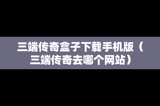 三端传奇盒子下载手机版（三端传奇去哪个网站）