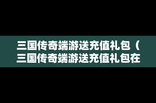 三国传奇端游送充值礼包（三国传奇端游送充值礼包在哪）