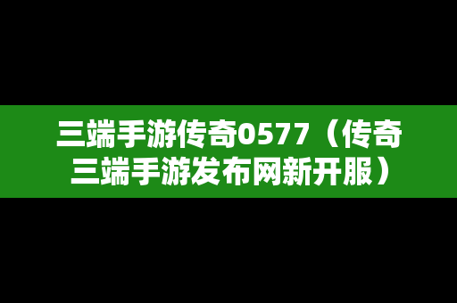 三端手游传奇0577（传奇三端手游发布网新开服）