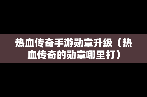 热血传奇手游勋章升级（热血传奇的勋章哪里打）