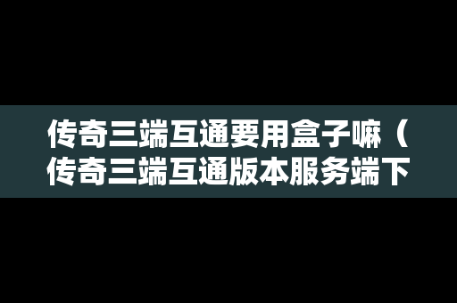 传奇三端互通要用盒子嘛（传奇三端互通版本服务端下载）