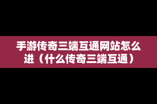 手游传奇三端互通网站怎么进（什么传奇三端互通）