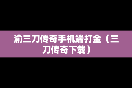 渝三刀传奇手机端打金（三刀传奇下载）