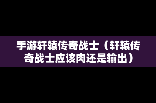 手游轩辕传奇战士（轩辕传奇战士应该肉还是输出）