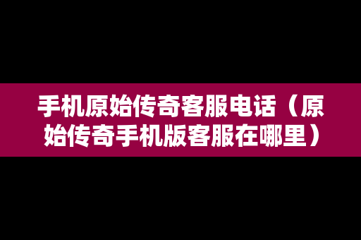 手机原始传奇客服电话（原始传奇手机版客服在哪里）