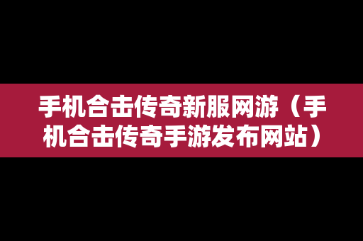手机合击传奇新服网游（手机合击传奇手游发布网站）