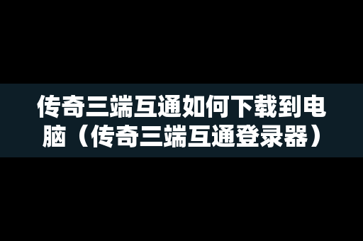 传奇三端互通如何下载到电脑（传奇三端互通登录器）
