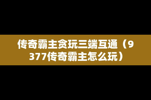 传奇霸主贪玩三端互通（9377传奇霸主怎么玩）