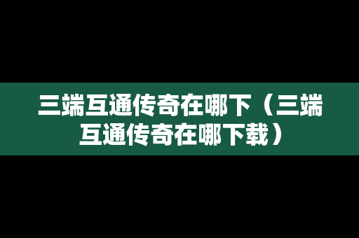 三端互通传奇在哪下（三端互通传奇在哪下载）