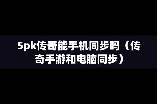 5pk传奇能手机同步吗（传奇手游和电脑同步）