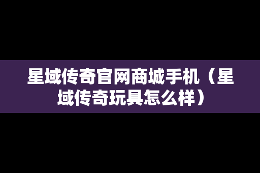 星域传奇官网商城手机（星域传奇玩具怎么样）
