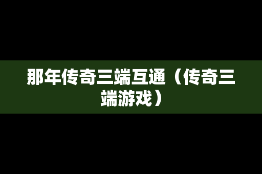那年传奇三端互通（传奇三端游戏）