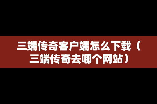 三端传奇客户端怎么下载（三端传奇去哪个网站）