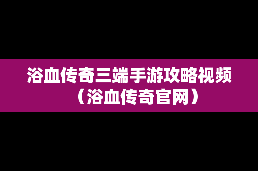 浴血传奇三端手游攻略视频（浴血传奇官网）