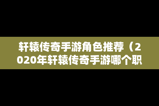 轩辕传奇手游角色推荐（2020年轩辕传奇手游哪个职业厉害）