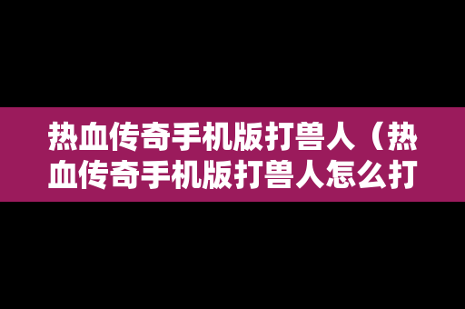 热血传奇手机版打兽人（热血传奇手机版打兽人怎么打）