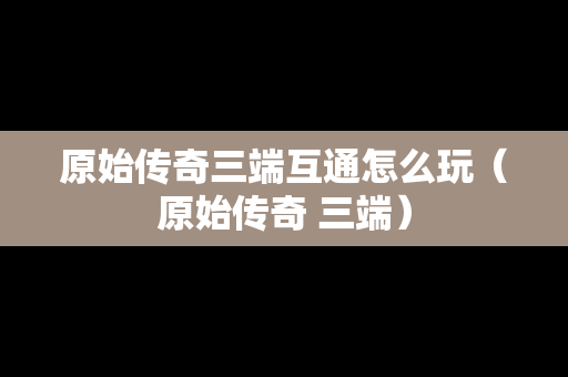原始传奇三端互通怎么玩（原始传奇 三端）