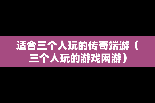 适合三个人玩的传奇端游（三个人玩的游戏网游）