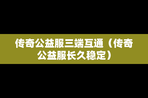 传奇公益服三端互通（传奇公益服长久稳定）