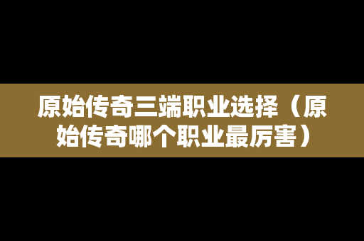 原始传奇三端职业选择（原始传奇哪个职业最厉害）