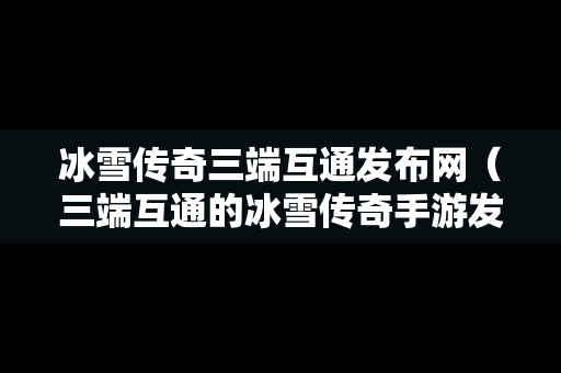 冰雪传奇三端互通发布网（三端互通的冰雪传奇手游发布网）