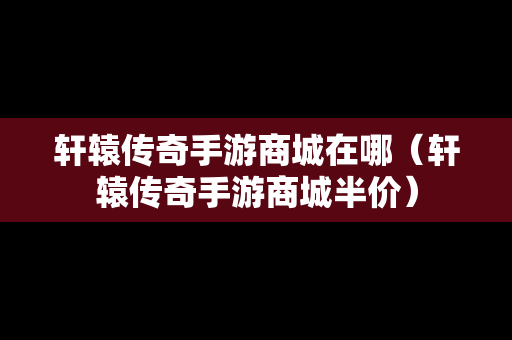 轩辕传奇手游商城在哪（轩辕传奇手游商城半价）