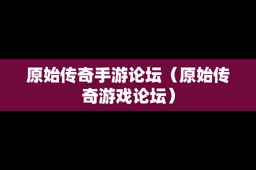 原始传奇手游论坛（原始传奇游戏论坛）