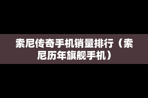 索尼传奇手机销量排行（索尼历年旗舰手机）