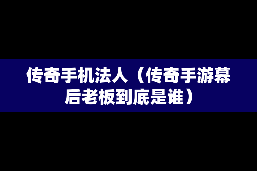 传奇手机法人（传奇手游幕后老板到底是谁）