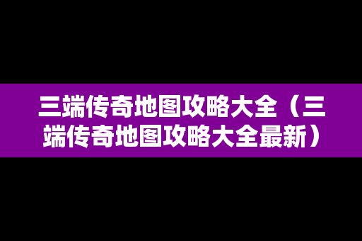 三端传奇地图攻略大全（三端传奇地图攻略大全最新）