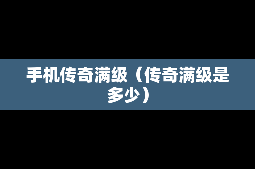 手机传奇满级（传奇满级是多少）