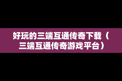 好玩的三端互通传奇下载（三端互通传奇游戏平台）