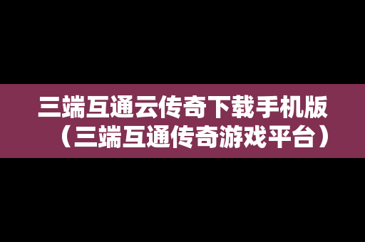 三端互通云传奇下载手机版（三端互通传奇游戏平台）